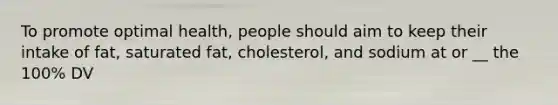 To promote optimal health, people should aim to keep their intake of fat, saturated fat, cholesterol, and sodium at or __ the 100% DV