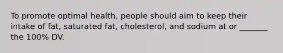 To promote optimal health, people should aim to keep their intake of fat, saturated fat, cholesterol, and sodium at or _______ the 100% DV.