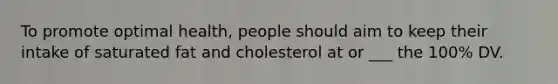 To promote optimal health, people should aim to keep their intake of saturated fat and cholesterol at or ___ the 100% DV.