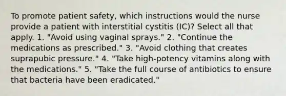 To promote patient safety, which instructions would the nurse provide a patient with interstitial cystitis (IC)? Select all that apply. 1. "Avoid using vaginal sprays." 2. "Continue the medications as prescribed." 3. "Avoid clothing that creates suprapubic pressure." 4. "Take high-potency vitamins along with the medications." 5. "Take the full course of antibiotics to ensure that bacteria have been eradicated."