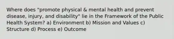 Where does "promote physical & mental health and prevent disease, injury, and disability" lie in the Framework of the Public Health System? a) Environment b) Mission and Values c) Structure d) Process e) Outcome