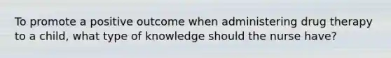 To promote a positive outcome when administering drug therapy to a child, what type of knowledge should the nurse have?