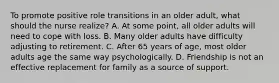 To promote positive role transitions in an older adult, what should the nurse realize? A. At some point, all older adults will need to cope with loss. B. Many older adults have difficulty adjusting to retirement. C. After 65 years of age, most older adults age the same way psychologically. D. Friendship is not an effective replacement for family as a source of support.