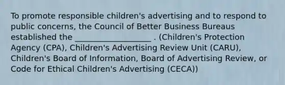 To promote responsible children's advertising and to respond to public concerns, the Council of Better Business Bureaus established the ___________________ . (Children's Protection Agency (CPA), Children's Advertising Review Unit (CARU), Children's Board of Information, Board of Advertising Review, or Code for Ethical Children's Advertising (CECA))