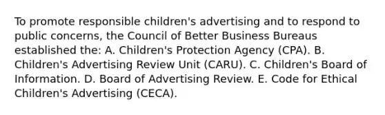 To promote responsible children's advertising and to respond to public concerns, the Council of Better Business Bureaus established the: A. Children's Protection Agency (CPA). B. Children's Advertising Review Unit (CARU). C. Children's Board of Information. D. Board of Advertising Review. E. Code for Ethical Children's Advertising (CECA).