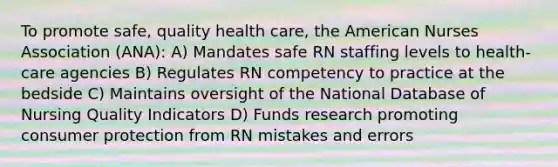 To promote safe, quality health care, the American Nurses Association (ANA): A) Mandates safe RN staffing levels to health-care agencies B) Regulates RN competency to practice at the bedside C) Maintains oversight of the National Database of Nursing Quality Indicators D) Funds research promoting consumer protection from RN mistakes and errors