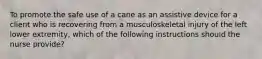 To promote the safe use of a cane as an assistive device for a client who is recovering from a musculoskeletal injury of the left lower extremity, which of the following instructions should the nurse provide?