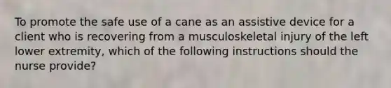 To promote the safe use of a cane as an assistive device for a client who is recovering from a musculoskeletal injury of the left lower extremity, which of the following instructions should the nurse provide?