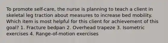 To promote self-care, the nurse is planning to teach a client in skeletal leg traction about measures to increase bed mobility. Which item is most helpful for this client for achievement of this goal? 1. Fracture bedpan 2. Overhead trapeze 3. Isometric exercises 4. Range-of-motion exercises