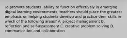 To promote students' ability to function effectively in emerging digital learning environments, teachers should place the greatest emphasis on helping students develop and practice their skills in which of the following areas? A. project management B. reflection and self-assessment C. creative problem solving D. communication and collaboration