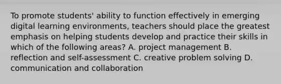 To promote students' ability to function effectively in emerging digital learning environments, teachers should place the greatest emphasis on helping students develop and practice their skills in which of the following areas? A. project management B. reflection and self-assessment C. creative problem solving D. communication and collaboration