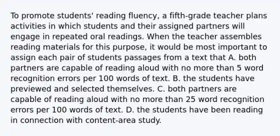 To promote students' reading fluency, a fifth-grade teacher plans activities in which students and their assigned partners will engage in repeated oral readings. When the teacher assembles reading materials for this purpose, it would be most important to assign each pair of students passages from a text that A. both partners are capable of reading aloud with no more than 5 word recognition errors per 100 words of text. B. the students have previewed and selected themselves. C. both partners are capable of reading aloud with no more than 25 word recognition errors per 100 words of text. D. the students have been reading in connection with content-area study.