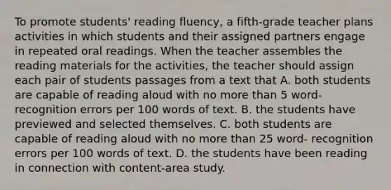 To promote students' reading fluency, a fifth-grade teacher plans activities in which students and their assigned partners engage in repeated oral readings. When the teacher assembles the reading materials for the activities, the teacher should assign each pair of students passages from a text that A. both students are capable of reading aloud with no more than 5 word- recognition errors per 100 words of text. B. the students have previewed and selected themselves. C. both students are capable of reading aloud with no more than 25 word- recognition errors per 100 words of text. D. the students have been reading in connection with content-area study.