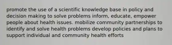 promote the use of a scientific knowledge base in policy and decision making to solve problems inform, educate, empower people about health issues. mobilize community partnerships to identify and solve health problems develop policies and plans to support individual and community health efforts