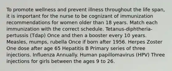 To promote wellness and prevent illness throughout the life span, it is important for the nurse to be cognizant of immunization recommendations for women older than 18 years. Match each immunization with the correct schedule. Tetanus-diphtheria-pertussis (Tdap) Once and then a booster every 10 years. Measles, mumps, rubella Once if born after 1956. Herpes Zoster One dose after age 65 Hepatitis B Primary series of three injections. Influenza Annually. Human papillomavirus (HPV) Three injections for girls between the ages 9 to 26.