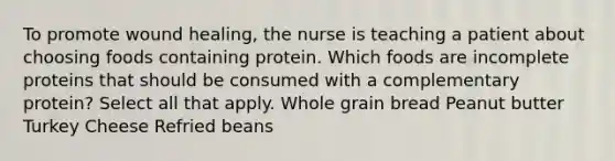 To promote wound healing, the nurse is teaching a patient about choosing foods containing protein. Which foods are incomplete proteins that should be consumed with a complementary protein? Select all that apply. Whole grain bread Peanut butter Turkey Cheese Refried beans