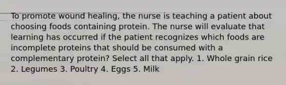 To promote wound healing, the nurse is teaching a patient about choosing foods containing protein. The nurse will evaluate that learning has occurred if the patient recognizes which foods are incomplete proteins that should be consumed with a complementary protein? Select all that apply. 1. Whole grain rice 2. Legumes 3. Poultry 4. Eggs 5. Milk