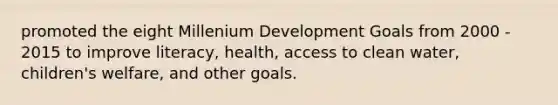 promoted the eight Millenium Development Goals from 2000 - 2015 to improve literacy, health, access to clean water, children's welfare, and other goals.