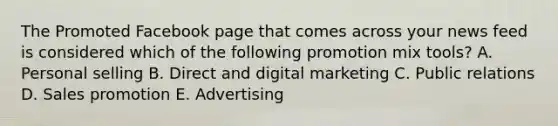 The Promoted Facebook page that comes across your news feed is considered which of the following promotion mix​ tools? A. Personal selling B. Direct and digital marketing C. Public relations D. Sales promotion E. Advertising