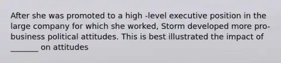 After she was promoted to a high -level executive position in the large company for which she worked, Storm developed more pro-business political attitudes. This is best illustrated the impact of _______ on attitudes