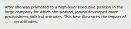 After she was promoted to a high-level executive position in the large company for which she worked, Jorana developed more pro-business political attitudes. This best illustrates the impact of ... ... on attitudes.