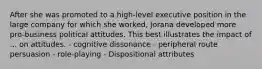 After she was promoted to a high-level executive position in the large company for which she worked, Jorana developed more pro-business political attitudes. This best illustrates the impact of ... on attitudes. - cognitive dissonance - peripheral route persuasion - role-playing - Dispositional attributes