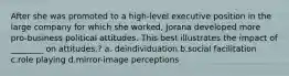 After she was promoted to a high-level executive position in the large company for which she worked, Jorana developed more pro-business political attitudes. This best illustrates the impact of ________ on attitudes.? a. deindividuation b.social facilitation c.role playing d.mirror-image perceptions