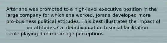 After she was promoted to a high-level executive position in the large company for which she worked, Jorana developed more pro-business political attitudes. This best illustrates the impact of ________ on attitudes.? a. deindividuation b.social facilitation c.role playing d.mirror-image perceptions