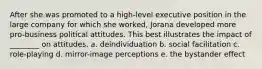 After she was promoted to a high-level executive position in the large company for which she worked, Jorana developed more pro-business political attitudes. This best illustrates the impact of ________ on attitudes. a. deindividuation b. social facilitation c. role-playing d. mirror-image perceptions e. the bystander effect