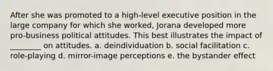 After she was promoted to a high-level executive position in the large company for which she worked, Jorana developed more pro-business political attitudes. This best illustrates the impact of ________ on attitudes. a. deindividuation b. social facilitation c. role-playing d. mirror-image perceptions e. the <a href='https://www.questionai.com/knowledge/kRWkPfKjYZ-bystander-effect' class='anchor-knowledge'>bystander effect</a>