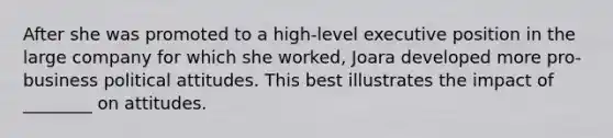 After she was promoted to a high-level executive position in the large company for which she worked, Joara developed more pro-business political attitudes. This best illustrates the impact of ________ on attitudes.