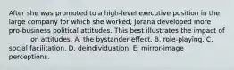 After she was promoted to a high-level executive position in the large company for which she worked, Jorana developed more pro-business political attitudes. This best illustrates the impact of ______ on attitudes. A. the bystander effect. B. role-playing. C. social facilitation. D. deindividuation. E. mirror-image perceptions.