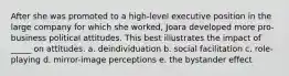 After she was promoted to a high-level executive position in the large company for which she worked, Joara developed more pro-business political attitudes. This best illustrates the impact of _____ on attitudes. a. deindividuation b. social facilitation c. role-playing d. mirror-image perceptions e. the bystander effect