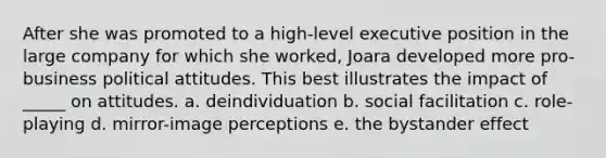 After she was promoted to a high-level executive position in the large company for which she worked, Joara developed more pro-business political attitudes. This best illustrates the impact of _____ on attitudes. a. deindividuation b. social facilitation c. role-playing d. mirror-image perceptions e. the bystander effect