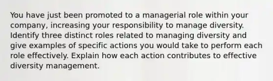 You have just been promoted to a managerial role within your company, increasing your responsibility to manage diversity. Identify three distinct roles related to managing diversity and give examples of specific actions you would take to perform each role effectively. Explain how each action contributes to effective diversity management.