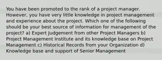 You have been promoted to the rank of a project manager. However, you have very little knowledge in project management and experience about the project. Which one of the following should be your best source of information for management of the project? a) Expert Judgement from other Project Managers b) Project Management Institute and its knowledge base on Project Management c) Historical Records from your Organization d) Knowledge base and support of Senior Management