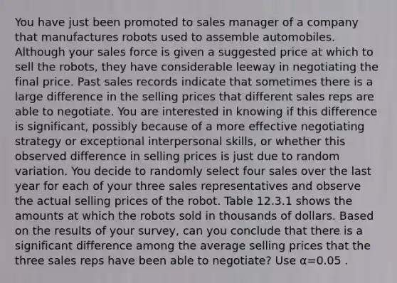 You have just been promoted to sales manager of a company that manufactures robots used to assemble automobiles. Although your sales force is given a suggested price at which to sell the robots, they have considerable leeway in negotiating the final price. Past sales records indicate that sometimes there is a large difference in the selling prices that different sales reps are able to negotiate. You are interested in knowing if this difference is significant, possibly because of a more effective negotiating strategy or exceptional interpersonal skills, or whether this observed difference in selling prices is just due to random variation. You decide to randomly select four sales over the last year for each of your three sales representatives and observe the actual selling prices of the robot. Table 12.3.1 shows the amounts at which the robots sold in thousands of dollars. Based on the results of your survey, can you conclude that there is a significant difference among the average selling prices that the three sales reps have been able to negotiate? Use α=0.05 .