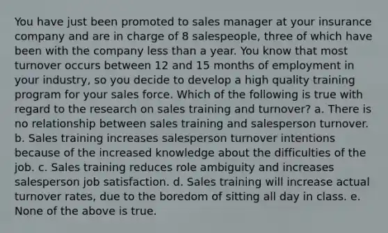 You have just been promoted to sales manager at your insurance company and are in charge of 8 salespeople, three of which have been with the company less than a year. You know that most turnover occurs between 12 and 15 months of employment in your industry, so you decide to develop a high quality training program for your sales force. Which of the following is true with regard to the research on sales training and turnover? a. There is no relationship between sales training and salesperson turnover. b. Sales training increases salesperson turnover intentions because of the increased knowledge about the difficulties of the job. c. Sales training reduces role ambiguity and increases salesperson job satisfaction. d. Sales training will increase actual turnover rates, due to the boredom of sitting all day in class. e. None of the above is true.