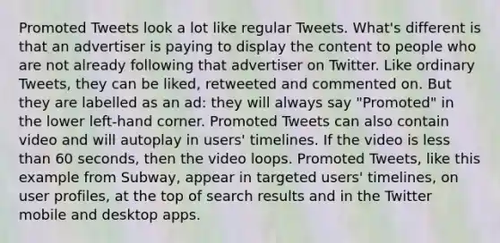 Promoted Tweets look a lot like regular Tweets. What's different is that an advertiser is paying to display the content to people who are not already following that advertiser on Twitter. Like ordinary Tweets, they can be liked, retweeted and commented on. But they are labelled as an ad: they will always say "Promoted" in the lower left-hand corner. Promoted Tweets can also contain video and will autoplay in users' timelines. If the video is less than 60 seconds, then the video loops. Promoted Tweets, like this example from Subway, appear in targeted users' timelines, on user profiles, at the top of search results and in the Twitter mobile and desktop apps.