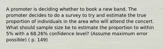 A promoter is deciding whether to book a new band. The promoter decides to do a survey to try and estimate the true proportion of individuals in the area who will attend the concert. What should sample size be to estimate the proportion to within 5% with a 68.26% confidence level? (Assume maximum error possible) ( p. 149)