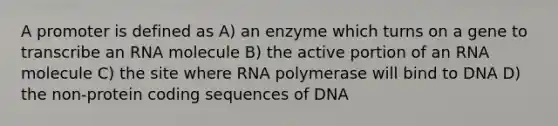 A promoter is defined as A) an enzyme which turns on a gene to transcribe an RNA molecule B) the active portion of an RNA molecule C) the site where RNA polymerase will bind to DNA D) the non-protein coding sequences of DNA