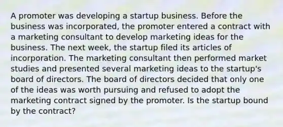 A promoter was developing a startup business. Before the business was incorporated, the promoter entered a contract with a marketing consultant to develop marketing ideas for the business. The next week, the startup filed its articles of incorporation. The marketing consultant then performed market studies and presented several marketing ideas to the startup's board of directors. The board of directors decided that only one of the ideas was worth pursuing and refused to adopt the marketing contract signed by the promoter. Is the startup bound by the contract?