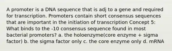 A promoter is a DNA sequence that is adj to a gene and required for transcription. Promoters contain short consensus sequences that are important in the initiation of transcription Concept 5: What binds to the -10 consensus sequence found in most bacterial promoters? a. the holoenzyme(core enzyme + sigma factor) b. the sigma factor only c. the core enzyme only d. mRNA