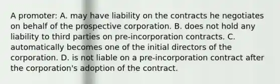 A promoter: A. may have liability on the contracts he negotiates on behalf of the prospective corporation. B. does not hold any liability to third parties on pre-incorporation contracts. C. automatically becomes one of the initial directors of the corporation. D. is not liable on a pre-incorporation contract after the corporation's adoption of the contract.