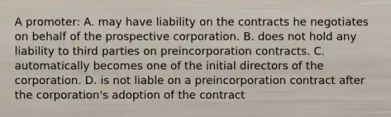 A promoter: A. may have liability on the contracts he negotiates on behalf of the prospective corporation. B. does not hold any liability to third parties on preincorporation contracts. C. automatically becomes one of the initial directors of the corporation. D. is not liable on a preincorporation contract after the corporation's adoption of the contract