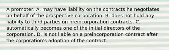 A promoter: A. may have liability on the contracts he negotiates on behalf of the prospective corporation. B. does not hold any liability to third parties on preincorporation contracts. C. automatically becomes one of the initial directors of the corporation. D. is not liable on a preincorporation contract after the corporation's adoption of the contract.