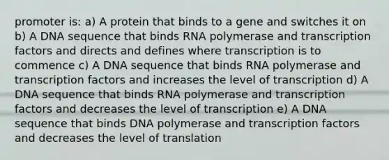 promoter is: a) A protein that binds to a gene and switches it on b) A DNA sequence that binds RNA polymerase and transcription factors and directs and defines where transcription is to commence c) A DNA sequence that binds RNA polymerase and transcription factors and increases the level of transcription d) A DNA sequence that binds RNA polymerase and transcription factors and decreases the level of transcription e) A DNA sequence that binds DNA polymerase and transcription factors and decreases the level of translation