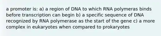 a promoter is: a) a region of DNA to which RNA polymeras binds before transcription can begin b) a specific sequence of DNA recognized by RNA polymerase as the start of the gene c) a more complex in eukaryotes when compared to prokaryotes