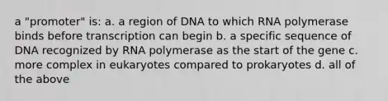 a "promoter" is: a. a region of DNA to which RNA polymerase binds before transcription can begin b. a specific sequence of DNA recognized by RNA polymerase as the start of the gene c. more complex in eukaryotes compared to prokaryotes d. all of the above