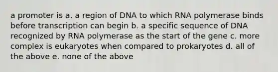 a promoter is a. a region of DNA to which RNA polymerase binds before transcription can begin b. a specific sequence of DNA recognized by RNA polymerase as the start of the gene c. more complex is eukaryotes when compared to prokaryotes d. all of the above e. none of the above